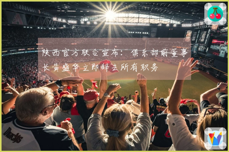 陕西官方联合宣布：俱乐部前董事长黄盛华立即辞去所有职务
