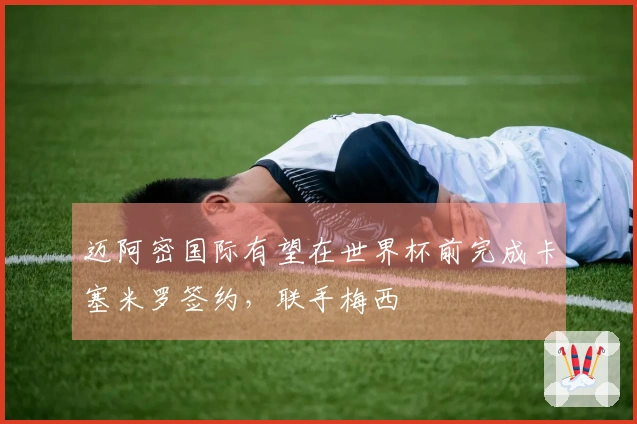 迈阿密国际有望在世界杯前完成卡塞米罗签约，联手梅西