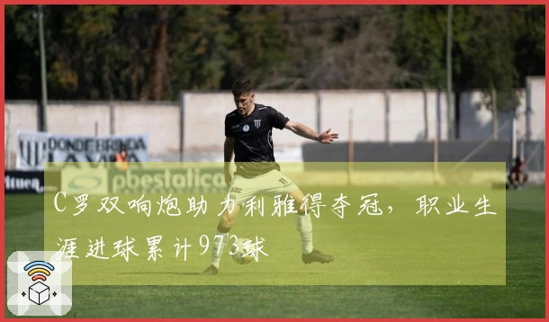 C罗双响炮助力利雅得夺冠，职业生涯进球累计973球