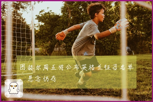 图赫尔周五将公布英格兰征召名单，悬念仍存
